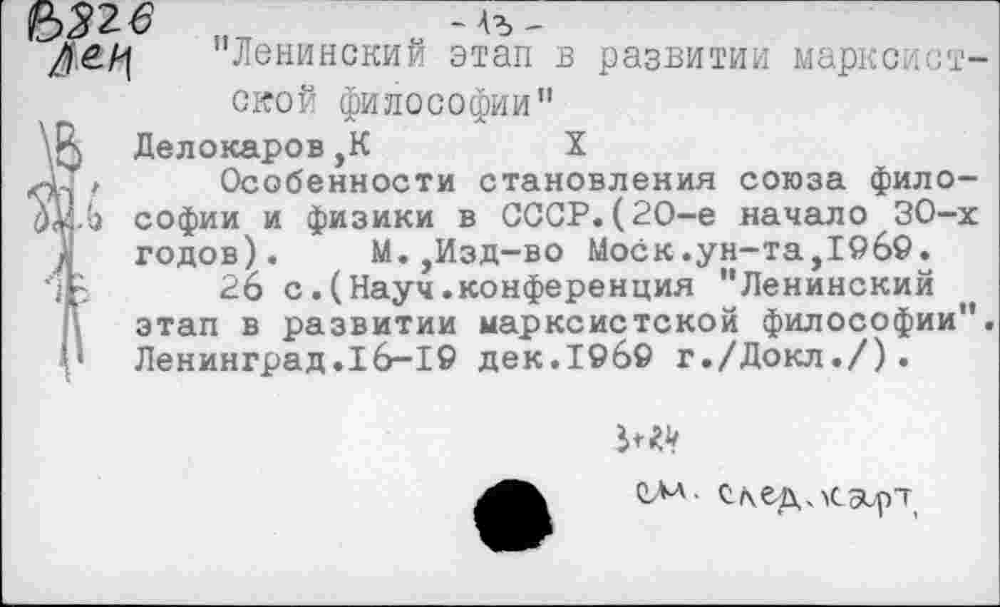 ﻿"Ленинский этап в развитии марксистской философии"
Делокаров,К	X
Особенности становления союза философии и физики в СССР.(2О-е начало 30-х годов). М.,Изд-во Моск.ун-та,19б9.
26 с.(Науч.конференция "Ленинский этап в развитии марксистской философии". Ленинград.16-19 дек.19б9 г./Докл./).
